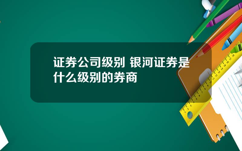 证券公司级别 银河证券是什么级别的券商